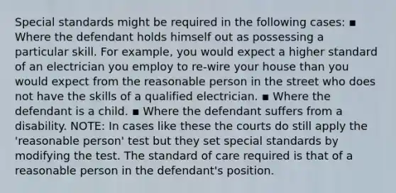 Special standards might be required in the following cases: ▪ Where the defendant holds himself out as possessing a particular skill. For example, you would expect a higher standard of an electrician you employ to re-wire your house than you would expect from the reasonable person in the street who does not have the skills of a qualified electrician. ▪ Where the defendant is a child. ▪ Where the defendant suffers from a disability. NOTE: In cases like these the courts do still apply the 'reasonable person' test but they set special standards by modifying the test. The standard of care required is that of a reasonable person in the defendant's position.