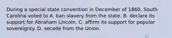 During a special state convention in December of 1860, South Carolina voted to A. ban slavery from the state. B. declare its support for Abraham Lincoln. C. affirm its support for popular sovereignty. D. secede from the Union.