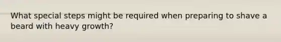 What special steps might be required when preparing to shave a beard with heavy growth?