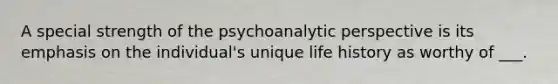 A special strength of the psychoanalytic perspective is its emphasis on the individual's unique life history as worthy of ___.