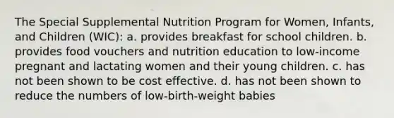 The Special Supplemental Nutrition Program for Women, Infants, and Children (WIC): a. provides breakfast for school children. b. provides food vouchers and nutrition education to low-income pregnant and lactating women and their young children. c. has not been shown to be cost effective. d. has not been shown to reduce the numbers of low-birth-weight babies