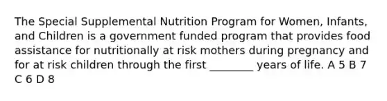 The Special Supplemental Nutrition Program for Women, Infants, and Children is a government funded program that provides food assistance for nutritionally at risk mothers during pregnancy and for at risk children through the first ________ years of life. A 5 B 7 C 6 D 8