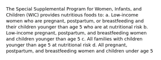 The Special Supplemental Program for Women, Infants, and Children (WIC) provides nutritious foods to: a. Low-income women who are pregnant, postpartum, or breastfeeding and their children younger than age 5 who are at nutritional risk b. Low-income pregnant, postpartum, and breastfeeding women and children younger than age 5 c. All families with children younger than age 5 at nutritional risk d. All pregnant, postpartum, and breastfeeding women and children under age 5