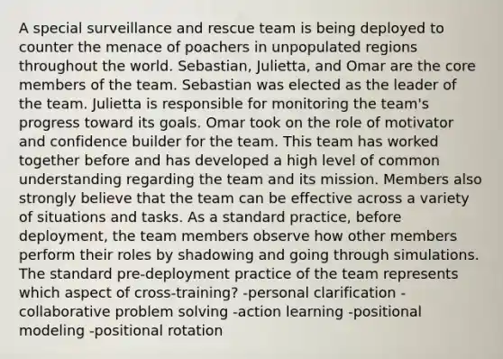 A special surveillance and rescue team is being deployed to counter the menace of poachers in unpopulated regions throughout the world. Sebastian, Julietta, and Omar are the core members of the team. Sebastian was elected as the leader of the team. Julietta is responsible for monitoring the team's progress toward its goals. Omar took on the role of motivator and confidence builder for the team. This team has worked together before and has developed a high level of common understanding regarding the team and its mission. Members also strongly believe that the team can be effective across a variety of situations and tasks. As a standard practice, before deployment, the team members observe how other members perform their roles by shadowing and going through simulations. The standard pre-deployment practice of the team represents which aspect of cross-training? -personal clarification -collaborative problem solving -action learning -positional modeling -positional rotation