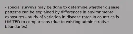 - special surveys may be done to determine whether disease patterns can be explained by differences in environmental exposures - study of variation in disease rates in countries is LIMITED to comparisons (due to existing administrative boundaries)