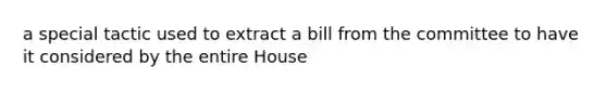 a special tactic used to extract a bill from the committee to have it considered by the entire House