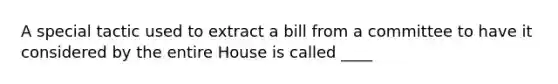 A special tactic used to extract a bill from a committee to have it considered by the entire House is called ____