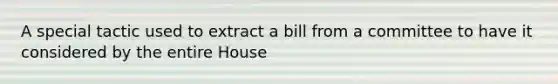 A special tactic used to extract a bill from a committee to have it considered by the entire House