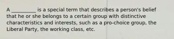 A __________ is a special term that describes a person's belief that he or she belongs to a certain group with distinctive characteristics and interests, such as a pro-choice group, the Liberal Party, the working class, etc.