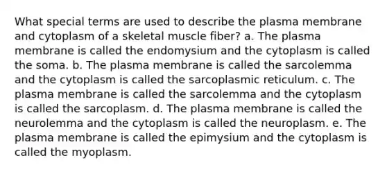 What special terms are used to describe the plasma membrane and cytoplasm of a skeletal muscle fiber? a. The plasma membrane is called the endomysium and the cytoplasm is called the soma. b. The plasma membrane is called the sarcolemma and the cytoplasm is called the sarcoplasmic reticulum. c. The plasma membrane is called the sarcolemma and the cytoplasm is called the sarcoplasm. d. The plasma membrane is called the neurolemma and the cytoplasm is called the neuroplasm. e. The plasma membrane is called the epimysium and the cytoplasm is called the myoplasm.