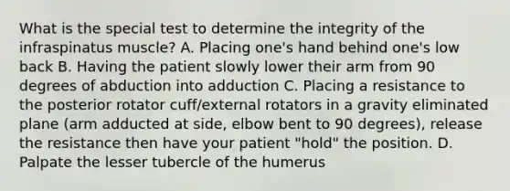 What is the special test to determine the integrity of the infraspinatus muscle? A. Placing one's hand behind one's low back B. Having the patient slowly lower their arm from 90 degrees of abduction into adduction C. Placing a resistance to the posterior rotator cuff/external rotators in a gravity eliminated plane (arm adducted at side, elbow bent to 90 degrees), release the resistance then have your patient "hold" the position. D. Palpate the lesser tubercle of the humerus