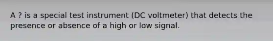 A ? is a special test instrument (DC voltmeter) that detects the presence or absence of a high or low signal.