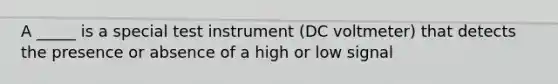 A _____ is a special test instrument (DC voltmeter) that detects the presence or absence of a high or low signal