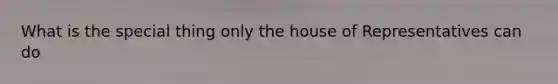 What is the special thing only the house of Representatives can do