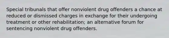 Special tribunals that offer nonviolent drug offenders a chance at reduced or dismissed charges in exchange for their undergoing treatment or other rehabilitation; an alternative forum for sentencing nonviolent drug offenders.