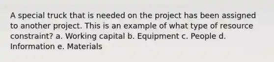 A special truck that is needed on the project has been assigned to another project. This is an example of what type of resource constraint? a. Working capital b. Equipment c. People d. Information e. Materials