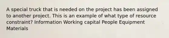 A special truck that is needed on the project has been assigned to another project. This is an example of what type of resource constraint? Information Working capital People Equipment Materials