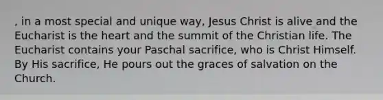 , in a most special and unique way, Jesus Christ is alive and the Eucharist is the heart and the summit of the Christian life. The Eucharist contains your Paschal sacrifice, who is Christ Himself. By His sacrifice, He pours out the graces of salvation on the Church.