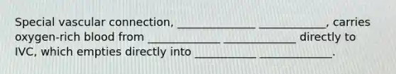 Special vascular connection, ______________ ____________, carries oxygen-rich blood from _____________ _____________ directly to IVC, which empties directly into ___________ _____________.