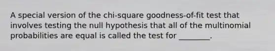 A special version of the chi-square goodness-of-fit test that involves testing the null hypothesis that all of the multinomial probabilities are equal is called the test for ________.