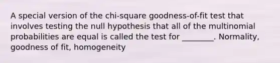 A special version of the chi-square goodness-of-fit test that involves testing the null hypothesis that all of the multinomial probabilities are equal is called the test for ________. Normality, goodness of fit, homogeneity