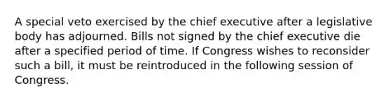 A special veto exercised by the chief executive after a legislative body has adjourned. Bills not signed by the chief executive die after a specified period of time. If Congress wishes to reconsider such a bill, it must be reintroduced in the following session of Congress.