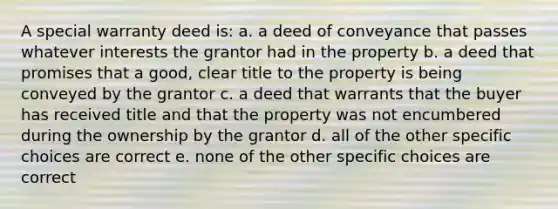 A special warranty deed is: a. a deed of conveyance that passes whatever interests the grantor had in the property b. a deed that promises that a good, clear title to the property is being conveyed by the grantor c. a deed that warrants that the buyer has received title and that the property was not encumbered during the ownership by the grantor d. all of the other specific choices are correct e. none of the other specific choices are correct