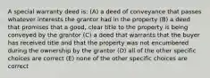 A special warranty deed is: (A) a deed of conveyance that passes whatever interests the grantor had in the property (B) a deed that promises that a good, clear title to the property is being conveyed by the grantor (C) a deed that warrants that the buyer has received title and that the property was not encumbered during the ownership by the grantor (D) all of the other specific choices are correct (E) none of the other specific choices are correct