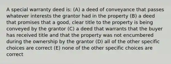 A special warranty deed is: (A) a deed of conveyance that passes whatever interests the grantor had in the property (B) a deed that promises that a good, clear title to the property is being conveyed by the grantor (C) a deed that warrants that the buyer has received title and that the property was not encumbered during the ownership by the grantor (D) all of the other specific choices are correct (E) none of the other specific choices are correct