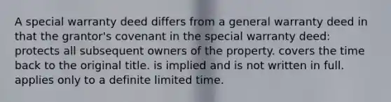 A special warranty deed differs from a general warranty deed in that the grantor's covenant in the special warranty deed: protects all subsequent owners of the property. covers the time back to the original title. is implied and is not written in full. applies only to a definite limited time.