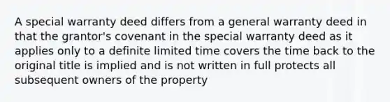 A special warranty deed differs from a general warranty deed in that the grantor's covenant in the special warranty deed as it applies only to a definite limited time covers the time back to the original title is implied and is not written in full protects all subsequent owners of the property