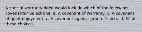 A special warranty deed would include which of the following covenants? Select one: a. A covenant of warranty. b. A covenant of quiet enjoyment. c. A covenant against grantor's acts. d. All of these choices.