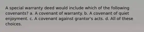 A special warranty deed would include which of the following covenants? a. A covenant of warranty. b. A covenant of quiet enjoyment. c. A covenant against grantor's acts. d. All of these choices.