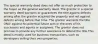 The special warranty deed does not offer as much protection to the buyer as the general warranty deed. The grantor in a special warranty deed warrants or guarantees the title against defects arising after the grantor acquired the property and not against defects arising before that time. The grantor warrants the title ONLY against his potential future acts or the ones of his successors and agents or assignees. The grantor does not promise to provide any further assistance to defend the title.This deed is mostly used for business transactions, such as developers selling their own properties.