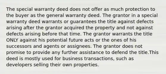 The special warranty deed does not offer as much protection to the buyer as the general warranty deed. The grantor in a special warranty deed warrants or guarantees the title against defects arising after the grantor acquired the property and not against defects arising before that time. The grantor warrants the title ONLY against his potential future acts or the ones of his successors and agents or assignees. The grantor does not promise to provide any further assistance to defend the title.This deed is mostly used for business transactions, such as developers selling their own properties.