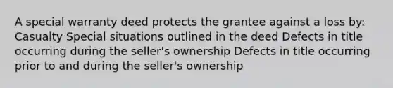 A special warranty deed protects the grantee against a loss by: Casualty Special situations outlined in the deed Defects in title occurring during the seller's ownership Defects in title occurring prior to and during the seller's ownership