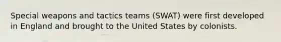 Special weapons and tactics teams (SWAT) were first developed in England and brought to the United States by colonists.