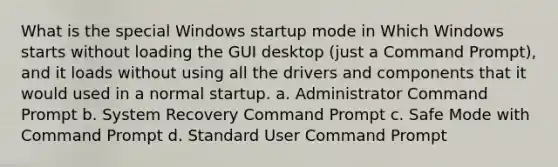 What is the special Windows startup mode in Which Windows starts without loading the GUI desktop (just a Command Prompt), and it loads without using all the drivers and components that it would used in a normal startup. a. Administrator Command Prompt b. System Recovery Command Prompt c. Safe Mode with Command Prompt d. Standard User Command Prompt