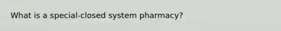 What is a special-closed system pharmacy?