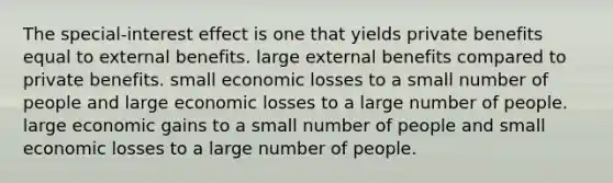 The special-interest effect is one that yields private benefits equal to external benefits. large external benefits compared to private benefits. small economic losses to a small number of people and large economic losses to a large number of people. large economic gains to a small number of people and small economic losses to a large number of people.