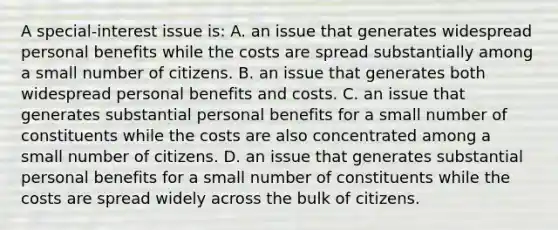 A special-interest issue is: A. an issue that generates widespread personal benefits while the costs are spread substantially among a small number of citizens. B. an issue that generates both widespread personal benefits and costs. C. an issue that generates substantial personal benefits for a small number of constituents while the costs are also concentrated among a small number of citizens. D. an issue that generates substantial personal benefits for a small number of constituents while the costs are spread widely across the bulk of citizens.