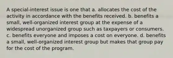 A special-interest issue is one that a. allocates the cost of the activity in accordance with the benefits received. b. benefits a small, well-organized interest group at the expense of a widespread unorganized group such as taxpayers or consumers. c. benefits everyone and imposes a cost on everyone. d. benefits a small, well-organized interest group but makes that group pay for the cost of the program.