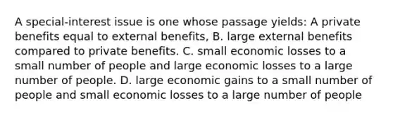 A special-interest issue is one whose passage yields: A private benefits equal to external benefits, B. large external benefits compared to private benefits. C. small economic losses to a small number of people and large economic losses to a large number of people. D. large economic gains to a small number of people and small economic losses to a large number of people