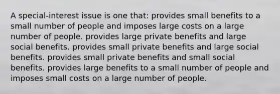 A special-interest issue is one that: provides small benefits to a small number of people and imposes large costs on a large number of people. provides large private benefits and large social benefits. provides small private benefits and large social benefits. provides small private benefits and small social benefits. provides large benefits to a small number of people and imposes small costs on a large number of people.