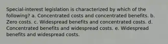 Special-interest legislation is characterized by which of the following? a. Concentrated costs and concentrated benefits. b. Zero costs. c. Widespread benefits and concentrated costs. d. Concentrated benefits and widespread costs. e. Widespread benefits and widespread costs.