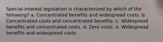 Special-interest legislation is characterized by which of the following? a. Concentrated benefits and widespread costs. b. Concentrated costs and concentrated benefits. c. Widespread benefits and concentrated costs. d. Zero costs. e. Widespread benefits and widespread costs.