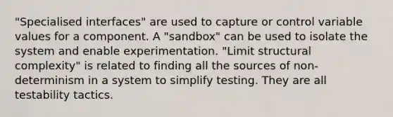 "Specialised interfaces" are used to capture or control variable values for a component. A "sandbox" can be used to isolate the system and enable experimentation. "Limit structural complexity" is related to finding all the sources of non-determinism in a system to simplify testing. They are all testability tactics.