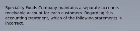 Speciality Foods Company maintains a separate accounts receivable account for each customers. Regarding this accounting treatment, which of the following statements is incorrect.