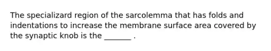 The specializard region of the sarcolemma that has folds and indentations to increase the membrane surface area covered by the synaptic knob is the _______ .