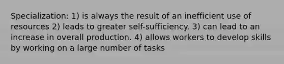 Specialization: 1) is always the result of an inefficient use of resources 2) leads to greater self-sufficiency. 3) can lead to an increase in overall production. 4) allows workers to develop skills by working on a large number of tasks